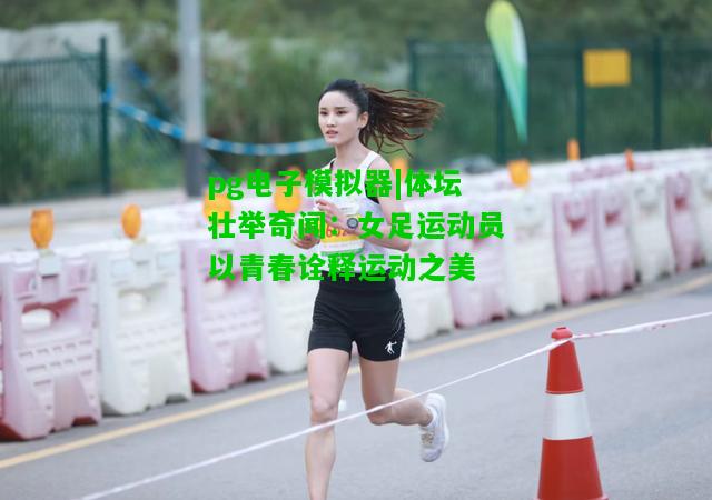 体坛壮举奇闻：女足运动员以青春诠释运动之美