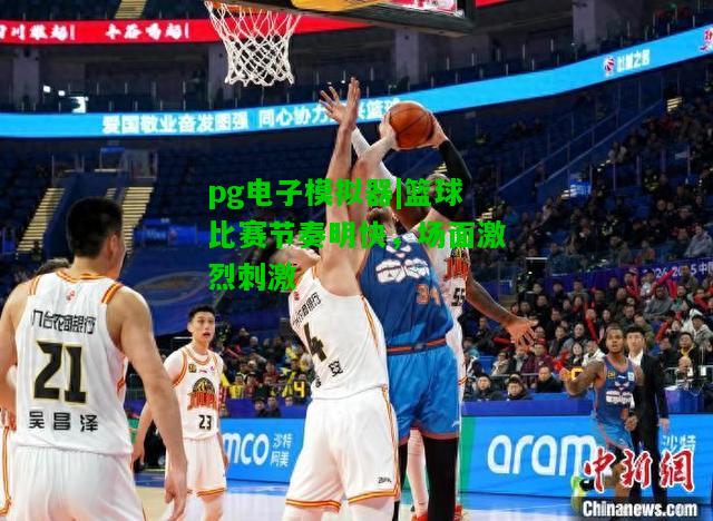 篮球比赛节奏明快，场面激烈刺激