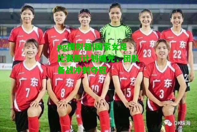 国家女足比赛新计划曝光，团队备战冲刺夺冠